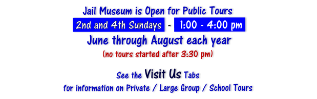Jail Museum is Open for Public Tours   2nd and 4th Sundays  -   1:00 - 4:00 pm    June through August each year (no tours started after 3:30 pm)  See the Visit Us Tabs  for information on Private / Large Group / School Tours