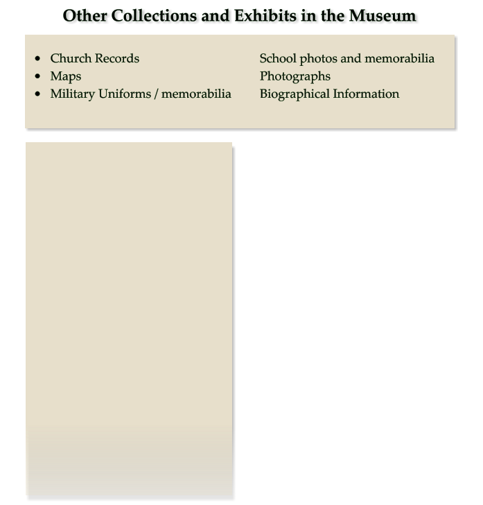 Other Collections and Exhibits in the Museum •	Church Records 					School photos and memorabilia •	Maps							Photographs •	Military Uniforms / memorabilia		Biographical Information