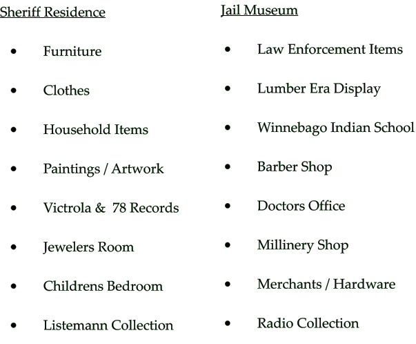 Sheriff Residence   •	     Furniture  •	     Clothes  •	     Household Items  •	     Paintings / Artwork  •	     Victrola &  78 Records   •	     Jewelers Room  •	     Childrens Bedroom  •	     Listemann Collection   Jail Museum   •	     Law Enforcement Items  •	     Lumber Era Display  •	     Winnebago Indian School  •	     Barber Shop  •	     Doctors Office  •	     Millinery Shop  •	     Merchants / Hardware      •	     Radio Collection