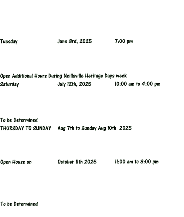 Tuesday 		 		June 3rd, 2025			7:00 pm     Open Additional Hours During Neillsville Heritage Days week Saturday 				July 12th, 2025			10:00 am to 4:00 pm     To be Determined THURSDAY TO SUNDAY	Aug 7th to Sunday Aug 10th  2025     Open House on 			October 11th 2025  		11:00 am to 3:00 pm       To be Determined