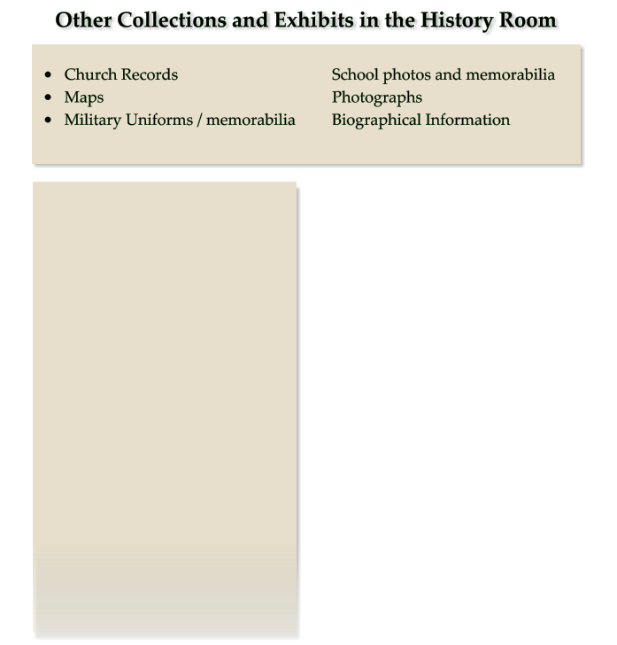 Other Collections and Exhibits in the History Room •	Church Records 					School photos and memorabilia •	Maps							Photographs •	Military Uniforms / memorabilia		Biographical Information