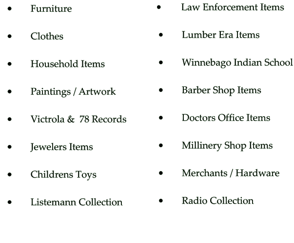 •	     Furniture  •	     Clothes  •	     Household Items  •	     Paintings / Artwork  •	     Victrola &  78 Records   •	     Jewelers Items  •	     Childrens Toys •	     Listemann Collection •	      Law Enforcement Items  •	     Lumber Era Items  •	     Winnebago Indian School  •	     Barber Shop Items  •	     Doctors Office Items  •	     Millinery Shop Items  •	     Merchants / Hardware      •	     Radio Collection