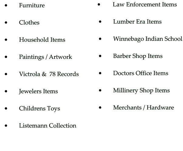 •	     Furniture  •	     Clothes  •	     Household Items  •	     Paintings / Artwork  •	     Victrola &  78 Records   •	     Jewelers Items  •	     Childrens Toys •	     Listemann Collection •	      Law Enforcement Items  •	     Lumber Era Items  •	     Winnebago Indian School  •	     Barber Shop Items  •	     Doctors Office Items  •	     Millinery Shop Items  •	     Merchants / Hardware